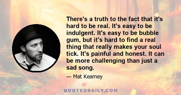 There's a truth to the fact that it's hard to be real. It's easy to be indulgent. It's easy to be bubble gum, but it's hard to find a real thing that really makes your soul tick. It's painful and honest. It can be more