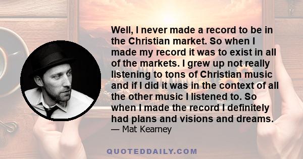 Well, I never made a record to be in the Christian market. So when I made my record it was to exist in all of the markets. I grew up not really listening to tons of Christian music and if I did it was in the context of