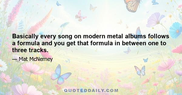 Basically every song on modern metal albums follows a formula and you get that formula in between one to three tracks.