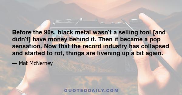 Before the 90s, black metal wasn't a selling tool [and didn't] have money behind it. Then it became a pop sensation. Now that the record industry has collapsed and started to rot, things are livening up a bit again.