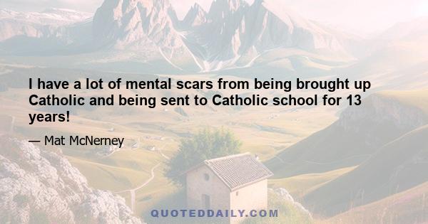 I have a lot of mental scars from being brought up Catholic and being sent to Catholic school for 13 years!