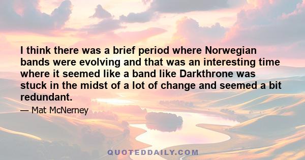 I think there was a brief period where Norwegian bands were evolving and that was an interesting time where it seemed like a band like Darkthrone was stuck in the midst of a lot of change and seemed a bit redundant.