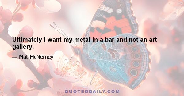 Ultimately I want my metal in a bar and not an art gallery.