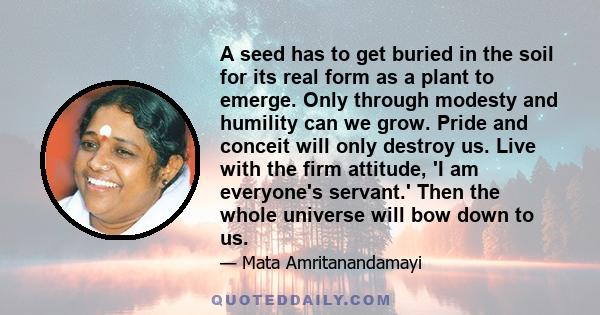 A seed has to get buried in the soil for its real form as a plant to emerge. Only through modesty and humility can we grow. Pride and conceit will only destroy us. Live with the firm attitude, 'I am everyone's servant.' 