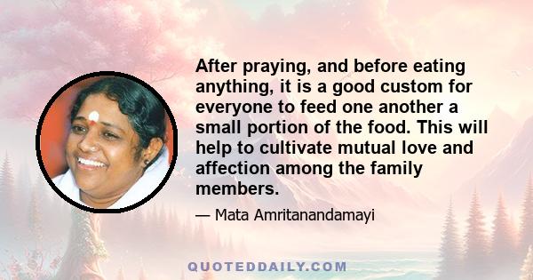 After praying, and before eating anything, it is a good custom for everyone to feed one another a small portion of the food. This will help to cultivate mutual love and affection among the family members.