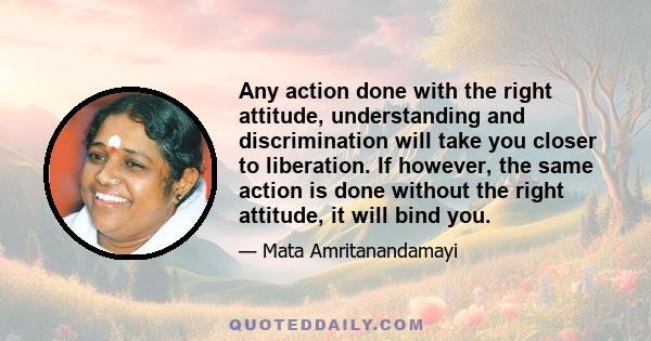 Any action done with the right attitude, understanding and discrimination will take you closer to liberation. If however, the same action is done without the right attitude, it will bind you.