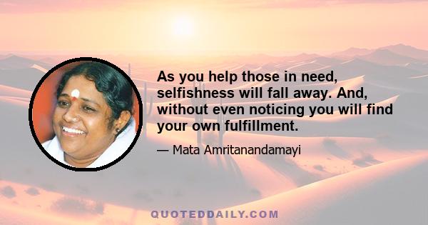 As you help those in need, selfishness will fall away. And, without even noticing you will find your own fulfillment.