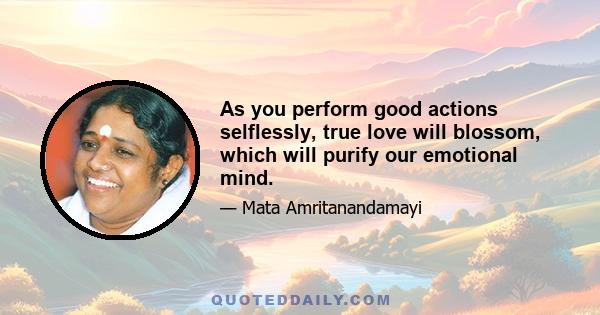 As you perform good actions selflessly, true love will blossom, which will purify our emotional mind.