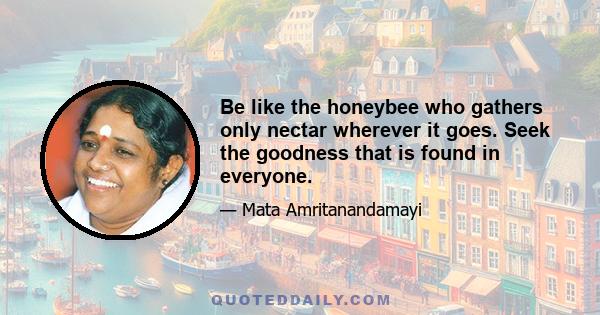 Be like the honeybee who gathers only nectar wherever it goes. Seek the goodness that is found in everyone.