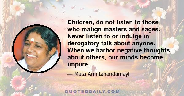 Children, do not listen to those who malign masters and sages. Never listen to or indulge in derogatory talk about anyone. When we harbor negative thoughts about others, our minds become impure.