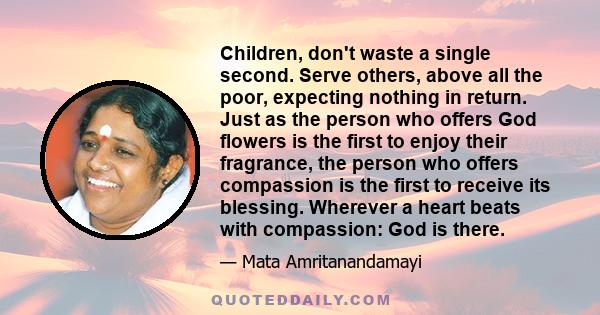 Children, don't waste a single second. Serve others, above all the poor, expecting nothing in return. Just as the person who offers God flowers is the first to enjoy their fragrance, the person who offers compassion is