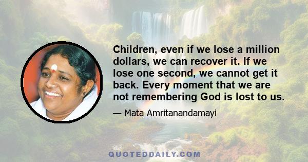 Children, even if we lose a million dollars, we can recover it. If we lose one second, we cannot get it back. Every moment that we are not remembering God is lost to us.