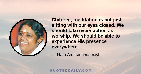 Children, meditation is not just sitting with our eyes closed. We should take every action as worship. We should be able to experience His presence everywhere.