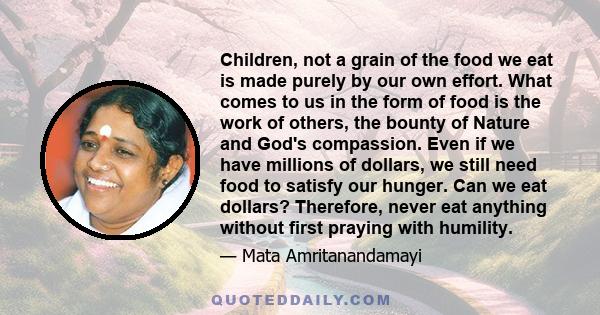 Children, not a grain of the food we eat is made purely by our own effort. What comes to us in the form of food is the work of others, the bounty of Nature and God's compassion. Even if we have millions of dollars, we