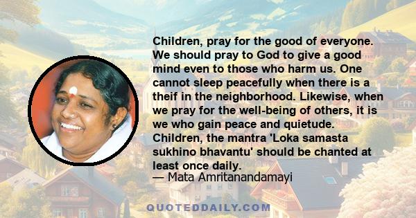 Children, pray for the good of everyone. We should pray to God to give a good mind even to those who harm us. One cannot sleep peacefully when there is a theif in the neighborhood. Likewise, when we pray for the