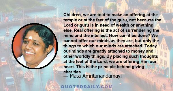 Children, we are told to make an offering at the temple or at the feet of the guru, not because the Lord or guru is in need of wealth or anything else. Real offering is the act of surrendering the mind and the