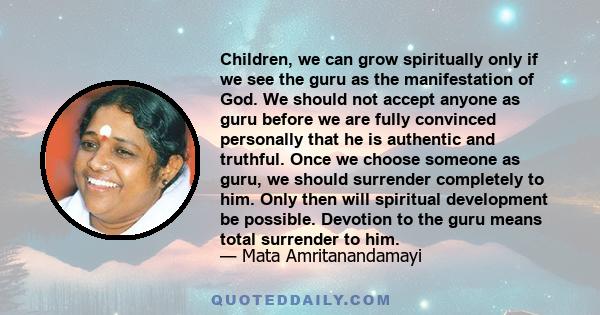 Children, we can grow spiritually only if we see the guru as the manifestation of God. We should not accept anyone as guru before we are fully convinced personally that he is authentic and truthful. Once we choose