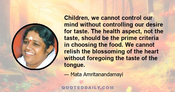 Children, we cannot control our mind without controlling our desire for taste. The health aspect, not the taste, should be the prime criteria in choosing the food. We cannot relish the blossoming of the heart without