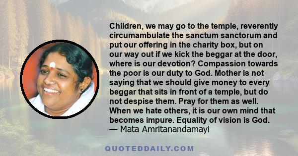 Children, we may go to the temple, reverently circumambulate the sanctum sanctorum and put our offering in the charity box, but on our way out if we kick the beggar at the door, where is our devotion? Compassion towards 