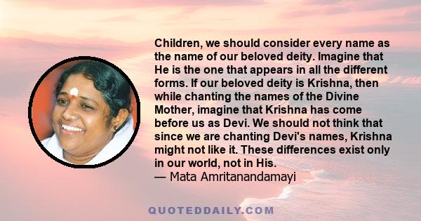 Children, we should consider every name as the name of our beloved deity. Imagine that He is the one that appears in all the different forms. If our beloved deity is Krishna, then while chanting the names of the Divine