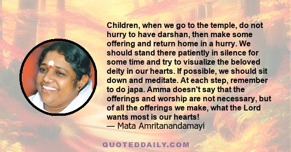 Children, when we go to the temple, do not hurry to have darshan, then make some offering and return home in a hurry. We should stand there patiently in silence for some time and try to visualize the beloved deity in