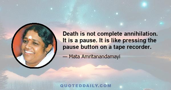 Death is not complete annihilation. It is a pause. It is like pressing the pause button on a tape recorder.