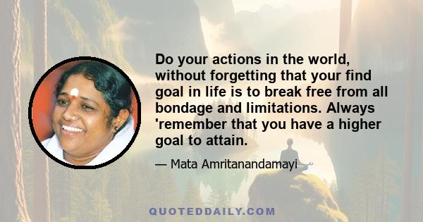 Do your actions in the world, without forgetting that your find goal in life is to break free from all bondage and limitations. Always 'remember that you have a higher goal to attain.