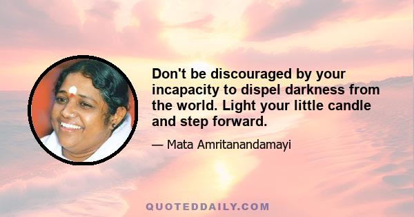 Don't be discouraged by your incapacity to dispel darkness from the world. Light your little candle and step forward.