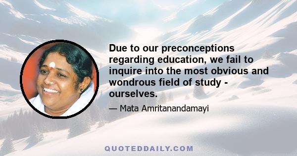 Due to our preconceptions regarding education, we fail to inquire into the most obvious and wondrous field of study - ourselves.