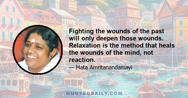 Fighting the wounds of the past will only deepen those wounds. Relaxation is the method that heals the wounds of the mind, not reaction.