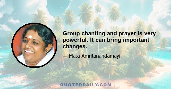 Group chanting and prayer is very powerful. It can bring important changes.