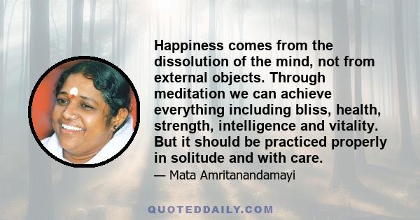 Happiness comes from the dissolution of the mind, not from external objects. Through meditation we can achieve everything including bliss, health, strength, intelligence and vitality. But it should be practiced properly 