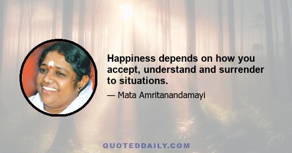 Happiness depends on how you accept, understand and surrender to situations.