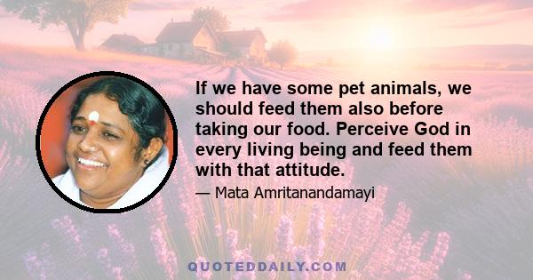 If we have some pet animals, we should feed them also before taking our food. Perceive God in every living being and feed them with that attitude.