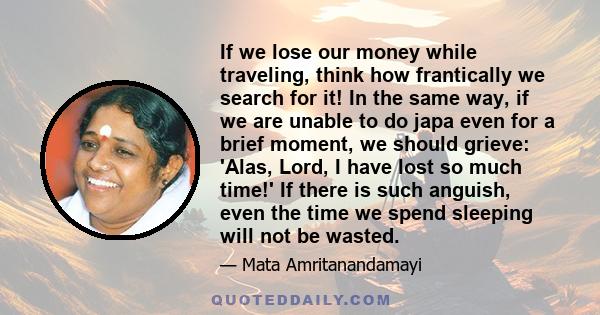 If we lose our money while traveling, think how frantically we search for it! In the same way, if we are unable to do japa even for a brief moment, we should grieve: 'Alas, Lord, I have lost so much time!' If there is