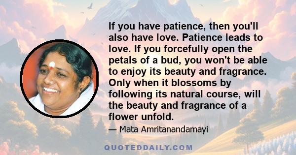 If you have patience, then you'll also have love. Patience leads to love. If you forcefully open the petals of a bud, you won't be able to enjoy its beauty and fragrance. Only when it blossoms by following its natural