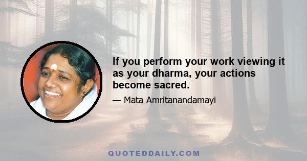 If you perform your work viewing it as your dharma, your actions become sacred.