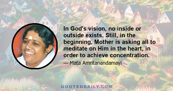 In God's vision, no inside or outside exists. Still, in the beginning, Mother is asking all to meditate on Him in the heart, in order to achieve concentration.