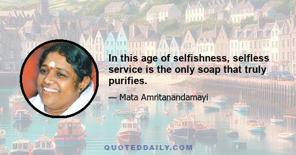 In this age of selfishness, selfless service is the only soap that truly purifies.