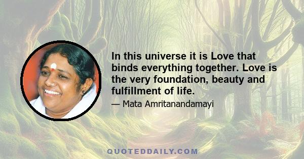 In this universe it is Love that binds everything together. Love is the very foundation, beauty and fulfillment of life.