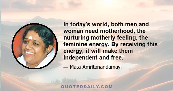 In today's world, both men and woman need motherhood, the nurturing motherly feeling, the feminine energy. By receiving this energy, it will make them independent and free.