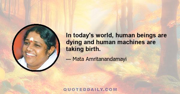 In today's world, human beings are dying and human machines are taking birth.