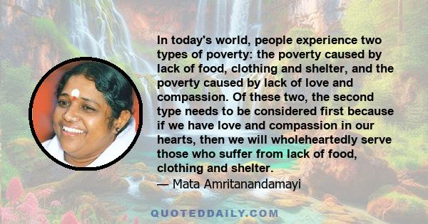 In today's world, people experience two types of poverty: the poverty caused by lack of food, clothing and shelter, and the poverty caused by lack of love and compassion. Of these two, the second type needs to be