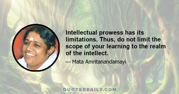 Intellectual prowess has its limitations. Thus, do not limit the scope of your learning to the realm of the intellect.