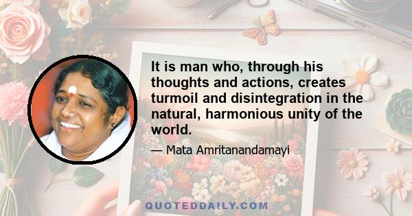 It is man who, through his thoughts and actions, creates turmoil and disintegration in the natural, harmonious unity of the world.