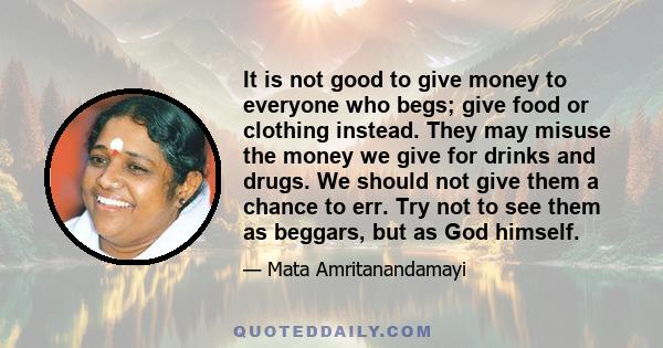 It is not good to give money to everyone who begs; give food or clothing instead. They may misuse the money we give for drinks and drugs. We should not give them a chance to err. Try not to see them as beggars, but as