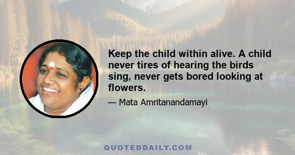 Keep the child within alive. A child never tires of hearing the birds sing, never gets bored looking at flowers.