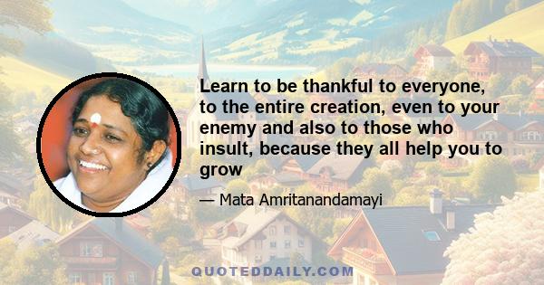 Learn to be thankful to everyone, to the entire creation, even to your enemy and also to those who insult, because they all help you to grow