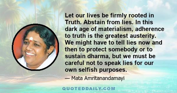 Let our lives be firmly rooted in Truth. Abstain from lies. In this dark age of materialism, adherence to truth is the greatest austerity. We might have to tell lies now and then to protect somebody or to sustain