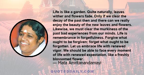 Life is like a garden. Quite naturally, leaves wither and flowers fade. Only if we clear the decay of the past then and there can we really enjoy the beauty of the new leaves and flowers. Likewise, we must clear the